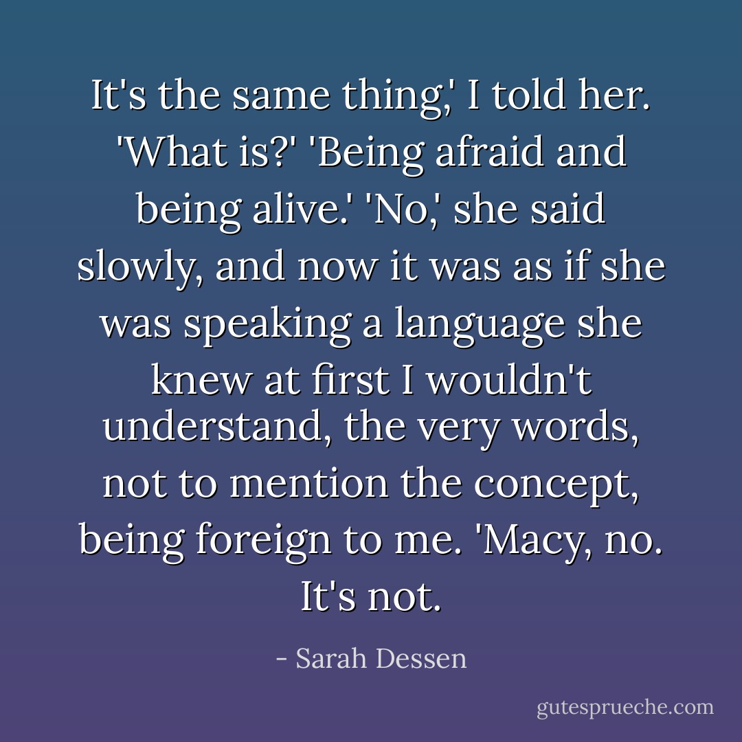 It's the same thing,' I told her.<br />'What is?'<br />'Being afraid and being alive.'<br />'No,' she said slowly, and now it was as if she was speaking a language she knew at first I wouldn't understand, the very words, not to mention the concept, being foreign to me. 'Macy, no. It's not. - Sarah Dessen