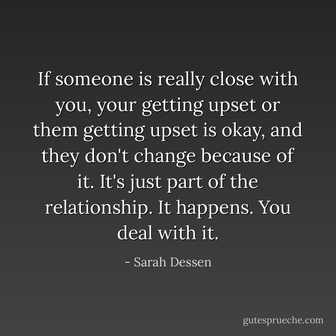 If someone is really close with you, your getting upset or them getting upset is okay, and they don't change because of it. It's just part of the relationship. It happens. You deal with it. - Sarah Dessen