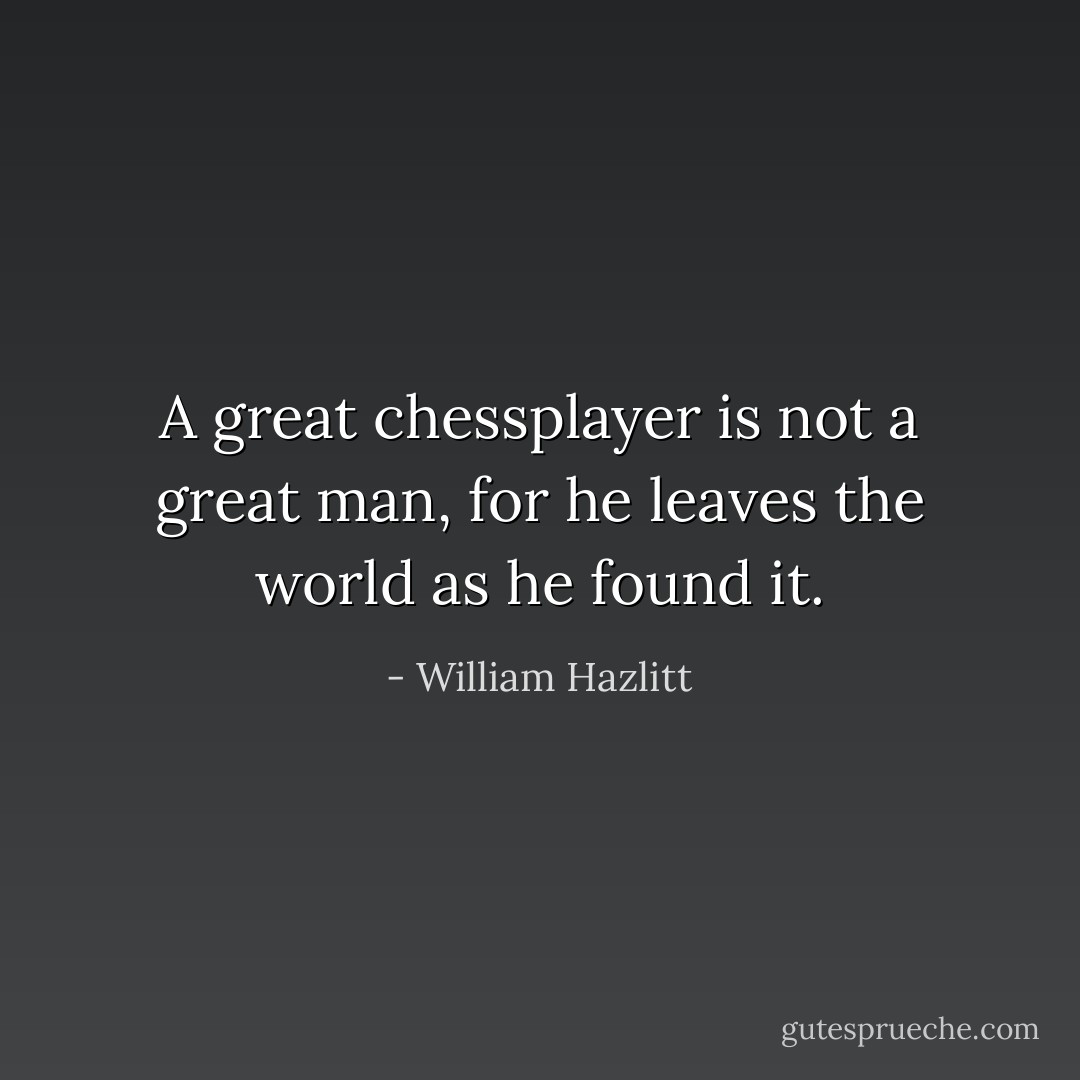 A great chessplayer is not a great man, for he leaves the world as he found it. - William Hazlitt