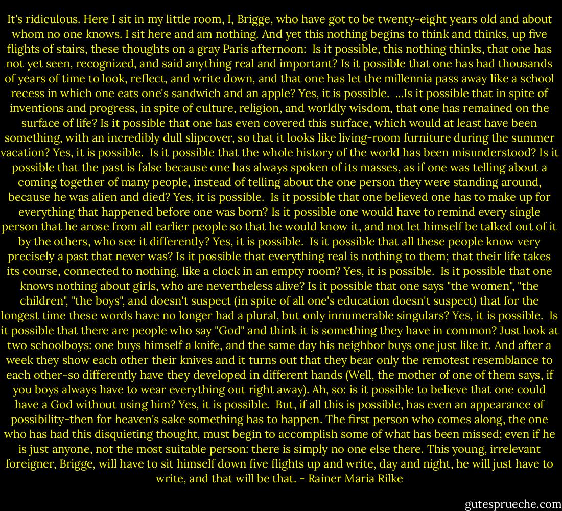 It's ridiculous. Here I sit in my little room, I, Brigge, who have got to be twenty-eight years old and about whom no one knows. I sit here and am nothing. And yet this nothing begins to think and thinks, up five flights of stairs, these thoughts on a gray Paris afternoon:<br /><br />Is it possible, this nothing thinks, that one has not yet seen, recognized, and said anything real and important? Is it possible that one has had thousands of years of time to look, reflect, and write down, and that one has let the millennia pass away like a school recess in which one eats one's sandwich and an apple?<br />Yes, it is possible.<br /><br />...Is it possible that in spite of inventions and progress, in spite of culture, religion, and worldly wisdom, that one has remained on the surface of life? Is it possible that one has even covered this surface, which would at least have been something, with an incredibly dull slipcover, so that it looks like living-room furniture during the summer vacation?<br />Yes, it is possible.<br /><br />Is it possible that the whole history of the world has been misunderstood? Is it possible that the past is false because one has always spoken of its masses, as if one was telling about a coming together of many people, instead of telling about the one person they were standing around, because he was alien and died?<br />Yes, it is possible.<br /><br />Is it possible that one believed one has to make up for everything that happened before one was born? Is it possible one would have to remind every single person that he arose from all earlier people so that he would know it, and not let himself be talked out of it by the others, who see it differently?<br />Yes, it is possible.<br /><br />Is it possible that all these people know very precisely a past that never was? Is it possible that everything real is nothing to them; that their life takes its course, connected to nothing, like a clock in an empty room?<br />Yes, it is possible.<br /><br />Is it possible that one knows nothing about girls, who are nevertheless alive? Is it possible that one says "the women", "the children", "the boys", and doesn't suspect (in spite of all one's education doesn't suspect) that for the longest time these words have no longer had a plural, but only innumerable singulars?<br />Yes, it is possible.<br /><br />Is it possible that there are people who say "God" and think it is something they have in common? Just look at two schoolboys: one buys himself a knife, and the same day his neighbor buys one just like it. And after a week they show each other their knives and it turns out that they bear only the remotest resemblance to each other-so differently have they developed in different hands (Well, the mother of one of them says, if you boys always have to wear everything out right away). Ah, so: is it possible to believe that one could have a God without using him?<br />Yes, it is possible.<br /><br />But, if all this is possible, has even an appearance of possibility-then for heaven's sake something has to happen. The first person who comes along, the one who has had this disquieting thought, must begin to accomplish some of what has been missed; even if he is just anyone, not the most suitable person: there is simply no one else there. This young, irrelevant foreigner, Brigge, will have to sit himself down five flights up and write, day and night, he will just have to write, and that will be that. - Rainer Maria Rilke