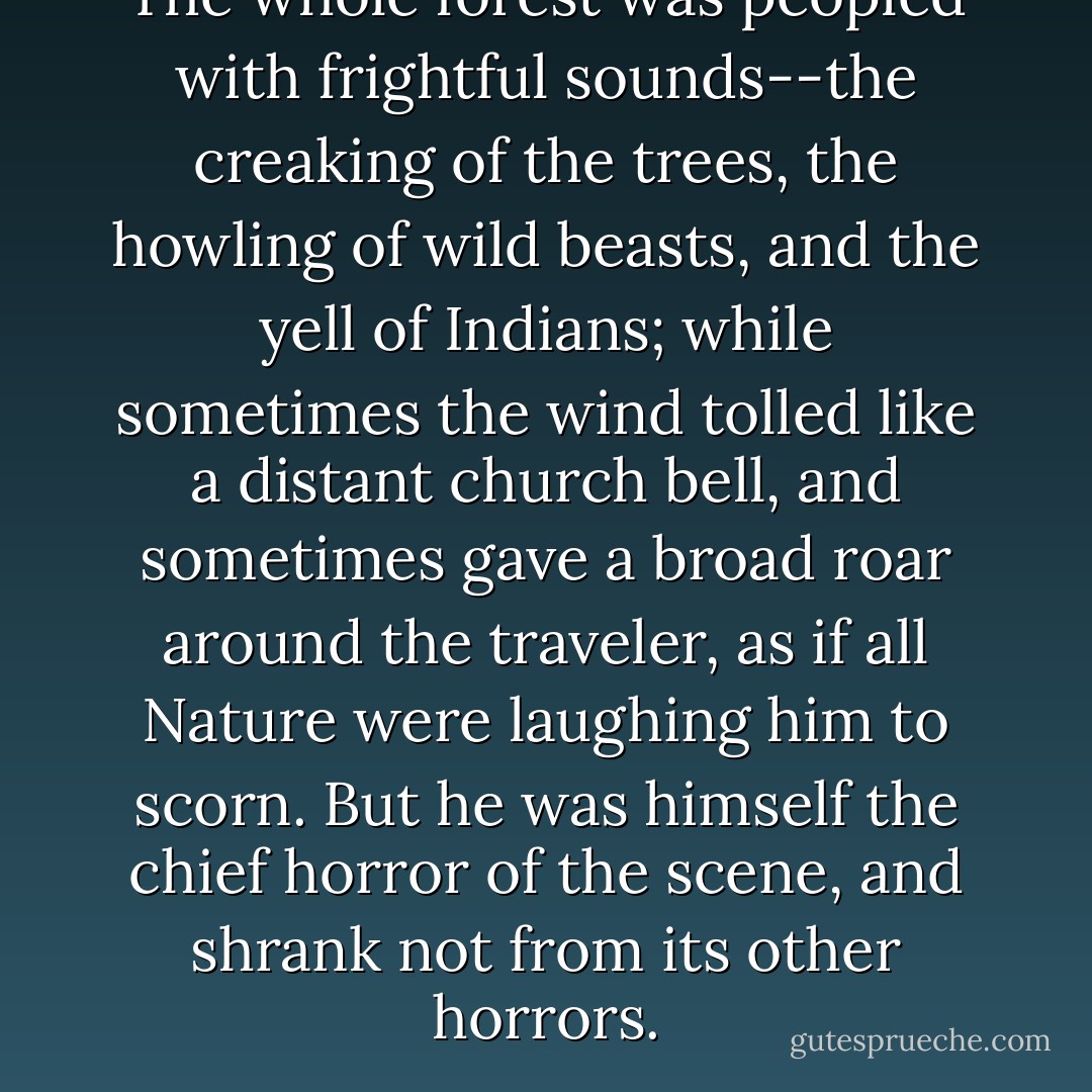 The whole forest was peopled with frightful sounds--the creaking of the trees, the howling of wild beasts, and the yell of Indians; while sometimes the wind tolled like a distant church bell, and sometimes gave a broad roar around the traveler, as if all Nature were laughing him to scorn. But he was himself the chief horror of the scene, and shrank not from its other horrors. - Nathaniel Hawthorne