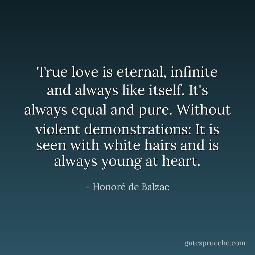 True love is eternal, infinite and always like itself. It's always equal and pure. Without violent demonstrations: It is seen with white hairs and is always young at heart. - Honoré de Balzac