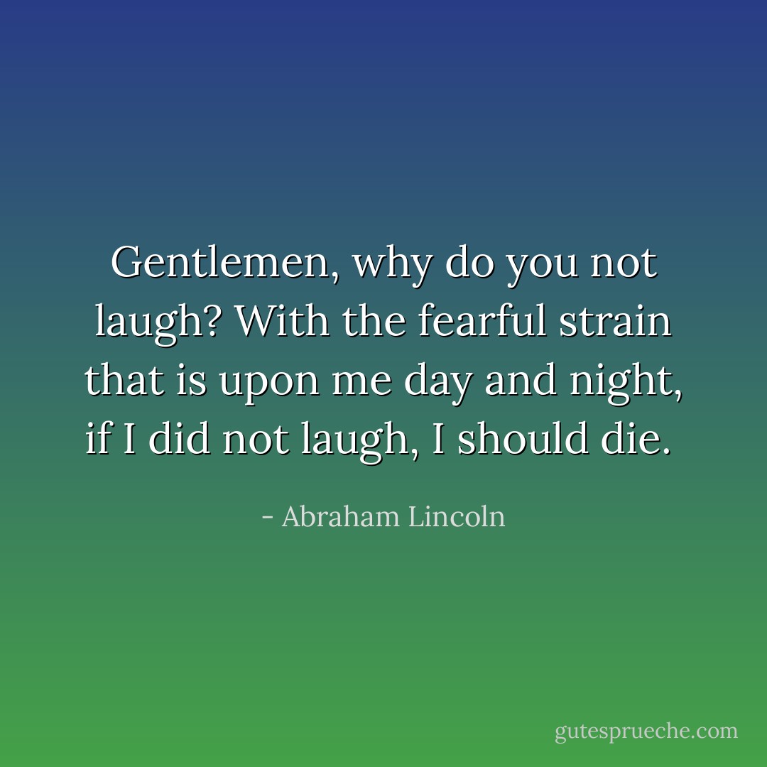 Gentlemen, why do you not laugh? With the fearful strain that is upon me day and night, if I did not laugh, I should die.  - Abraham Lincoln