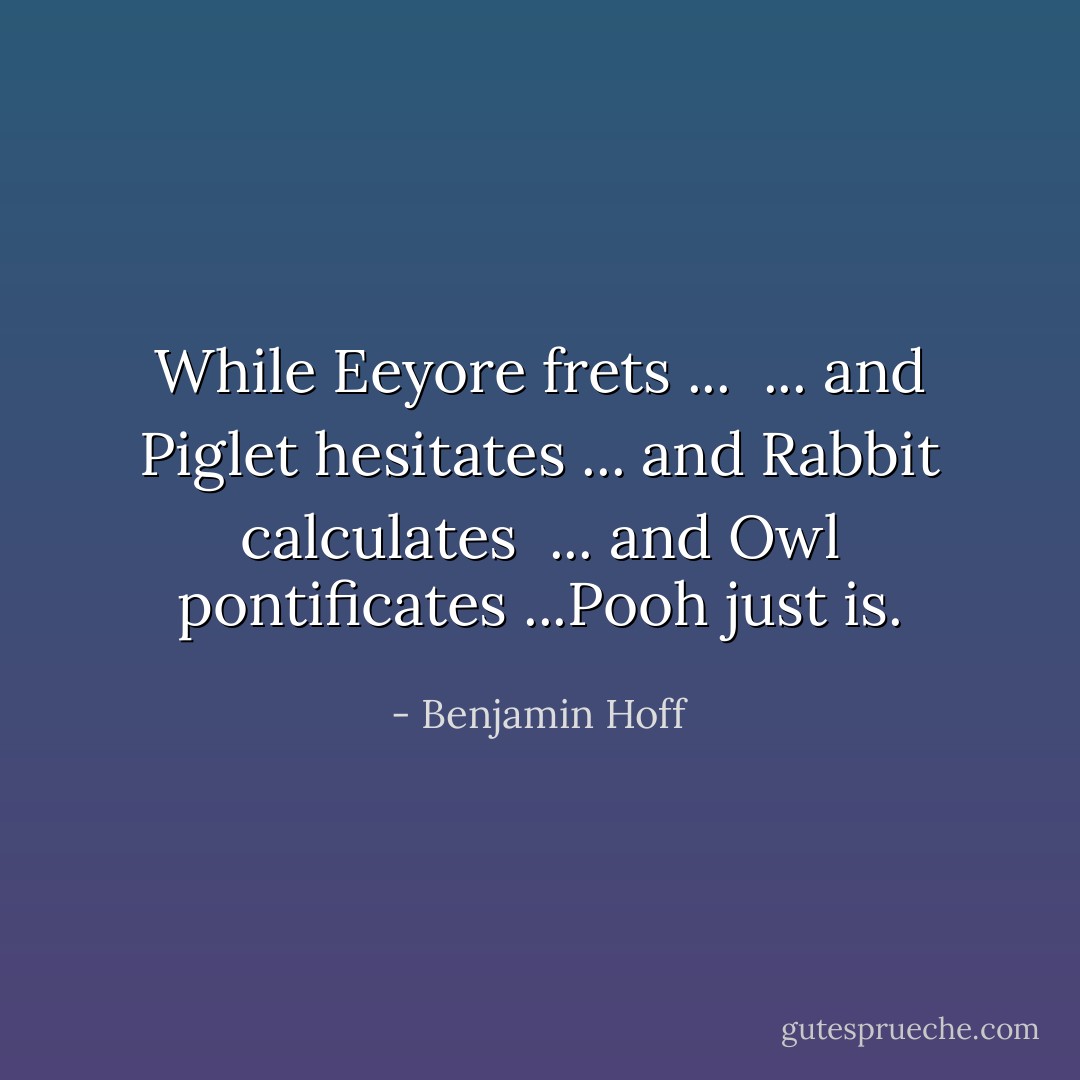 While Eeyore frets ... <br />... and Piglet hesitates<br />... and Rabbit calculates <br />... and Owl pontificates<br />...Pooh just is. - Benjamin Hoff