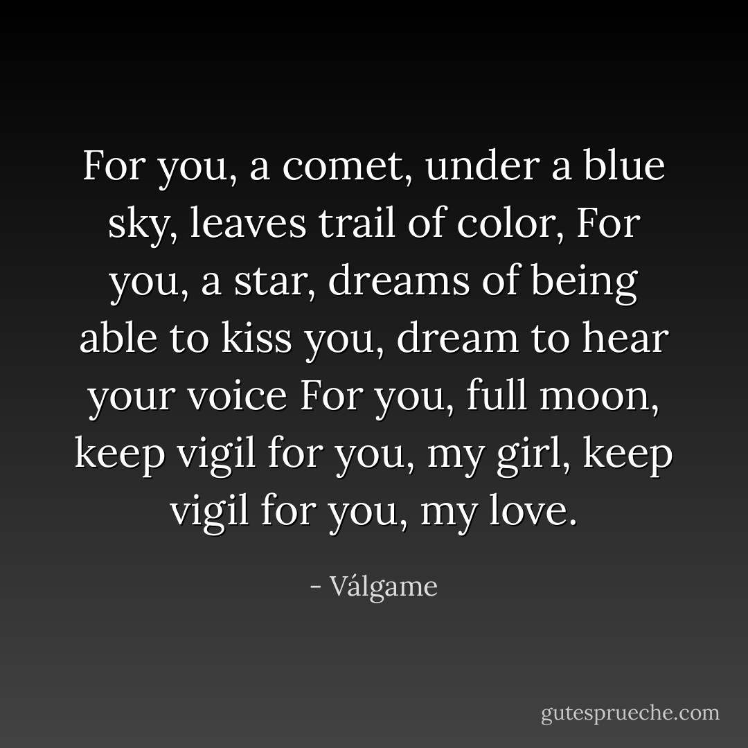 For you, a comet, under a blue sky, leaves trail of color,<br />For you, a star, dreams of being able to kiss you, dream to hear your voice<br />For you, full moon, keep vigil for you, my girl, keep vigil for you, my love. - Válgame