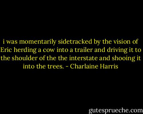 i was momentarily sidetracked by the vision of Eric herding a cow into a trailer and driving it to the shoulder of the the interstate and shooing it into the trees. - Charlaine Harris