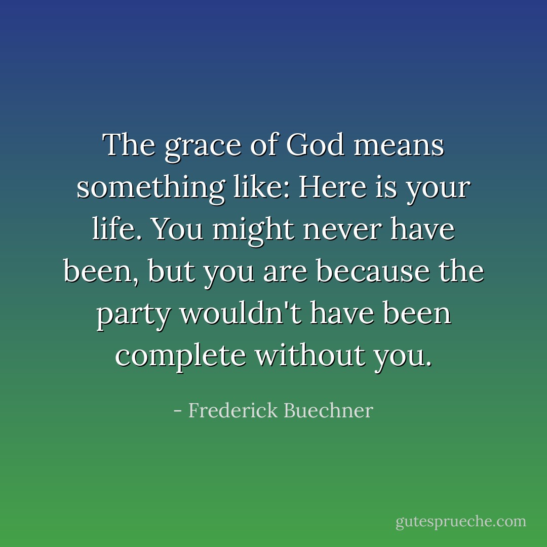 The grace of God means something like: Here is your life. You might never have been, but you are because the party wouldn't have been complete without you. - Frederick Buechner