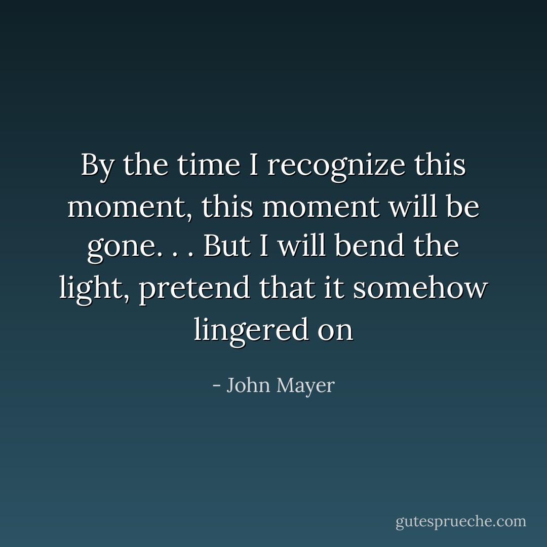 By the time I recognize this moment, this moment will be gone. . .<br />But I will bend the light, pretend that it somehow lingered on - John Mayer