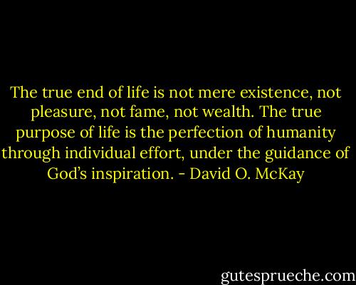 The true end of life is not mere existence, not pleasure, not fame, not wealth. The true purpose of life is the perfection of humanity through individual effort, under the guidance of God’s inspiration. - David O. McKay