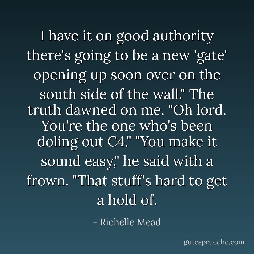 I have it on good authority there's going to be a new 'gate' opening up soon over on the south side of the wall."<br />The truth dawned on me. "Oh lord. You're the one who's been doling out C4."<br />"You make it sound easy," he said with a frown. "That stuff's hard to get a hold of. - Richelle Mead