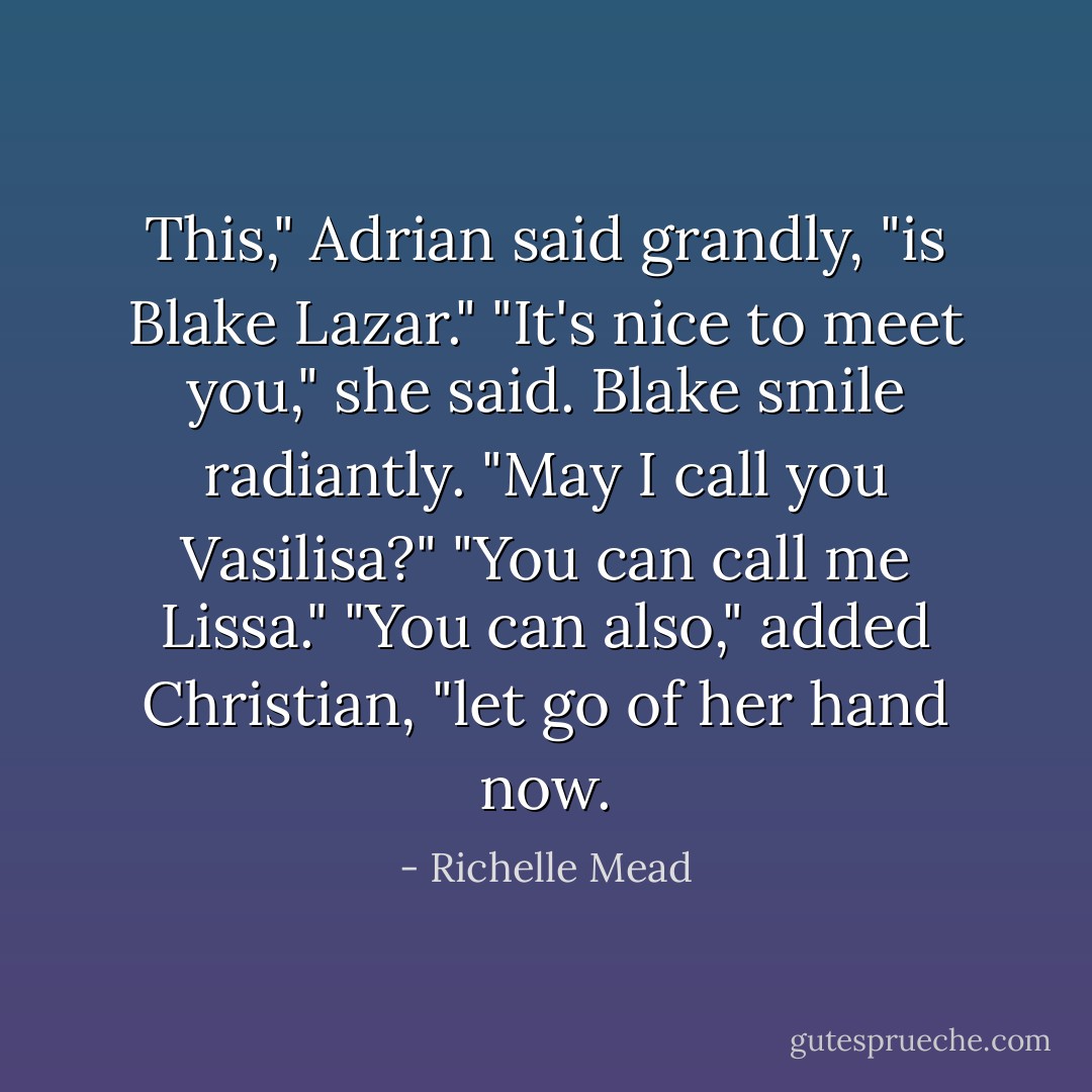 This," Adrian said grandly, "is Blake Lazar."<br />"It's nice to meet you," she said.<br />Blake smile radiantly. "May I call you Vasilisa?"<br />"You can call me Lissa."<br />"You can also," added Christian, "let go of her hand now. - Richelle Mead