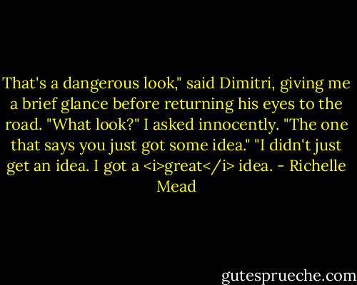 That's a dangerous look," said Dimitri, giving me a brief glance before returning his eyes to the road.<br />"What look?" I asked innocently.<br />"The one that says you just got some idea."<br />"I didn't just get an idea. I got a <i>great</i> idea. - Richelle Mead