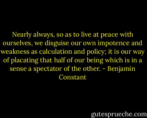 Nearly always, so as to live at peace with ourselves, we disguise our own impotence and weakness as calculation and policy; it is our way of placating that half of our being which is in a sense a spectator of the other. - Benjamin Constant