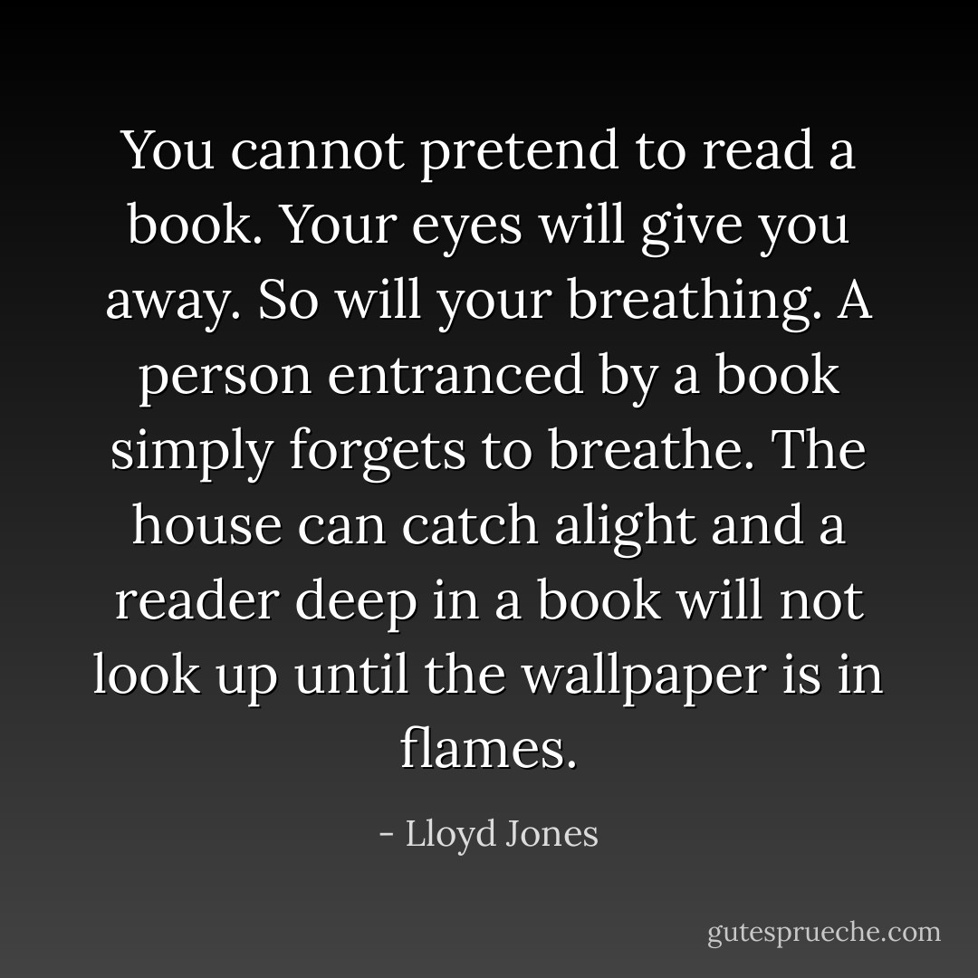 You cannot pretend to read a book. Your eyes will give you away. So will your breathing. A person entranced by a book simply forgets to breathe. The house can catch alight and a reader deep in a book will not look up until the wallpaper is in flames. - Lloyd Jones