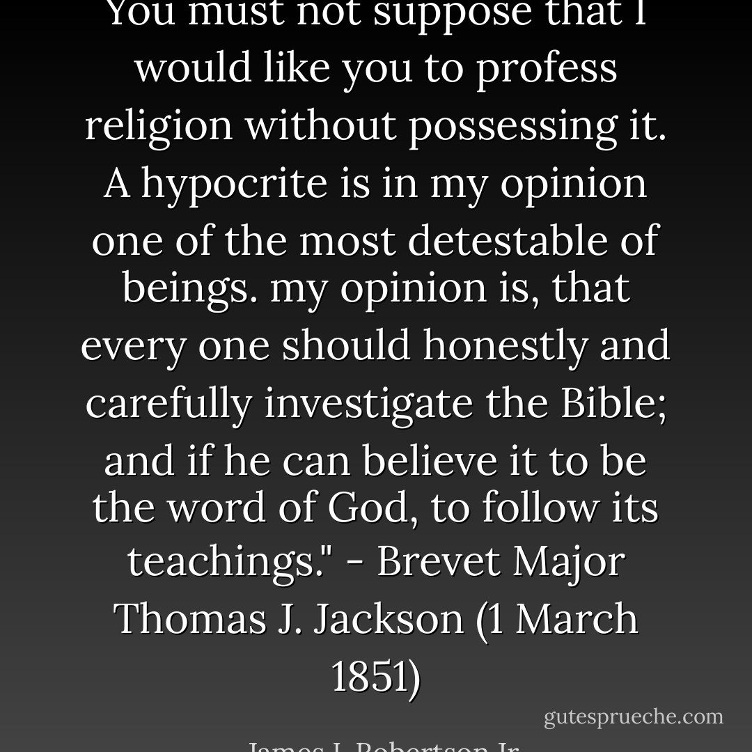 You must not suppose that I would like you to profess religion without possessing it. A hypocrite is in my opinion one of the most detestable of beings. my opinion is, that every one should honestly and carefully investigate the Bible; and if he can believe it to be the word of God, to follow its teachings." - Brevet Major Thomas J. Jackson (1 March 1851) - James I. Robertson Jr.
