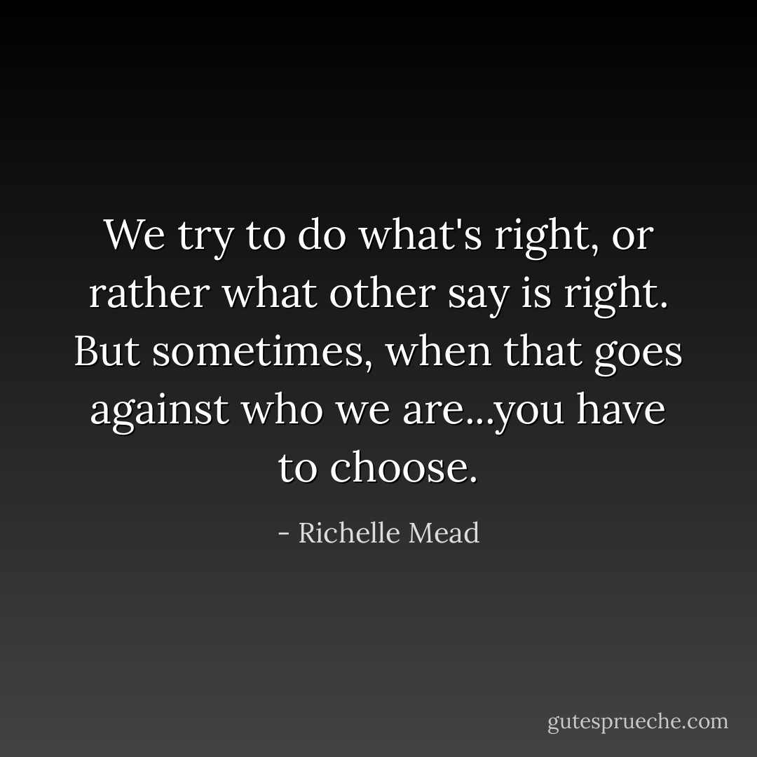 We try to do what's right, or rather what other say is right. But sometimes, when that goes against who we are...you have to choose. - Richelle Mead