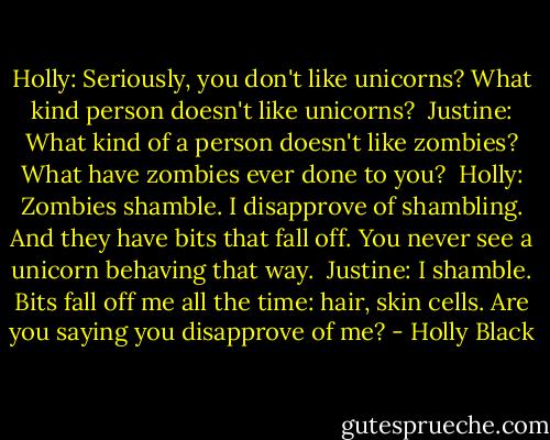 Holly: Seriously, you don't like unicorns? What kind person doesn't like unicorns?<br /><br />Justine: What kind of a person doesn't like zombies? What have zombies ever done to you?<br /><br />Holly: Zombies shamble. I disapprove of shambling. And they have bits that fall off. You never see a unicorn behaving that way.<br /><br />Justine: I shamble. Bits fall off me all the time: hair, skin cells. Are you saying you disapprove of me? - Holly Black