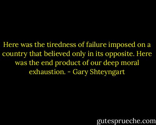 Here was the tiredness of failure imposed on a country that believed only in its opposite. Here was the end product of our deep moral exhaustion. - Gary Shteyngart