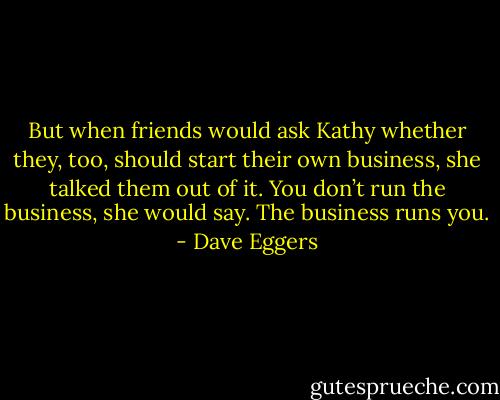 But when friends would ask Kathy whether they, too, should start their own business, she talked them out of it. You don’t run the business, she would say. The business runs you. - Dave Eggers