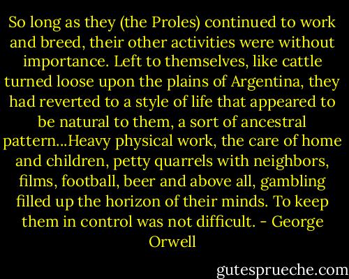So long as they (the Proles) continued to work and breed, their other activities were without importance. Left to themselves, like cattle turned loose upon the plains of Argentina, they had reverted to a style of life that appeared to be natural to them, a sort of ancestral pattern...Heavy physical work, the care of home and children, petty quarrels with neighbors, films, football, beer and above all, gambling filled up the horizon of their minds. To keep them in control was not difficult. - George Orwell
