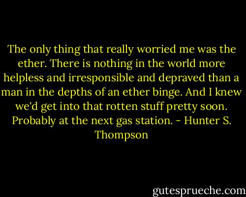 The only thing that really worried me was the ether. There is nothing in the world more helpless and irresponsible and depraved than a man in the depths of an ether binge. And I knew we'd get into that rotten stuff pretty soon. Probably at the next gas station. - Hunter S. Thompson