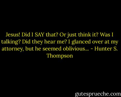 Jesus! Did I SAY that? Or just think it? Was I talking? Did they hear me? I glanced over at my attorney, but he seemed oblivious... - Hunter S. Thompson