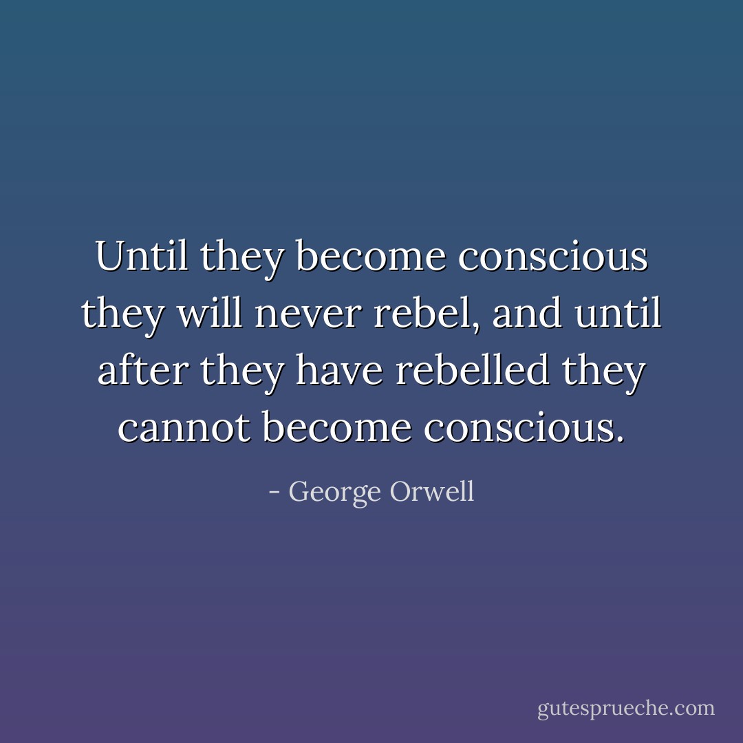 Until they become conscious they will never rebel, and until after they have rebelled they cannot become conscious. - George Orwell