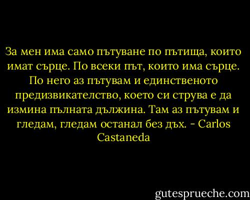 За мен има само пътуване по пътища, които имат сърце. По всеки път, които има сърце. По него аз пътувам и единственото предизвикателство, което си струва е да измина пълната дължина. Там аз пътувам и гледам, гледам останал без дъх. - Carlos Castaneda