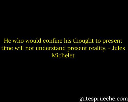 He who would confine his thought to present time will not understand present reality. - Jules Michelet