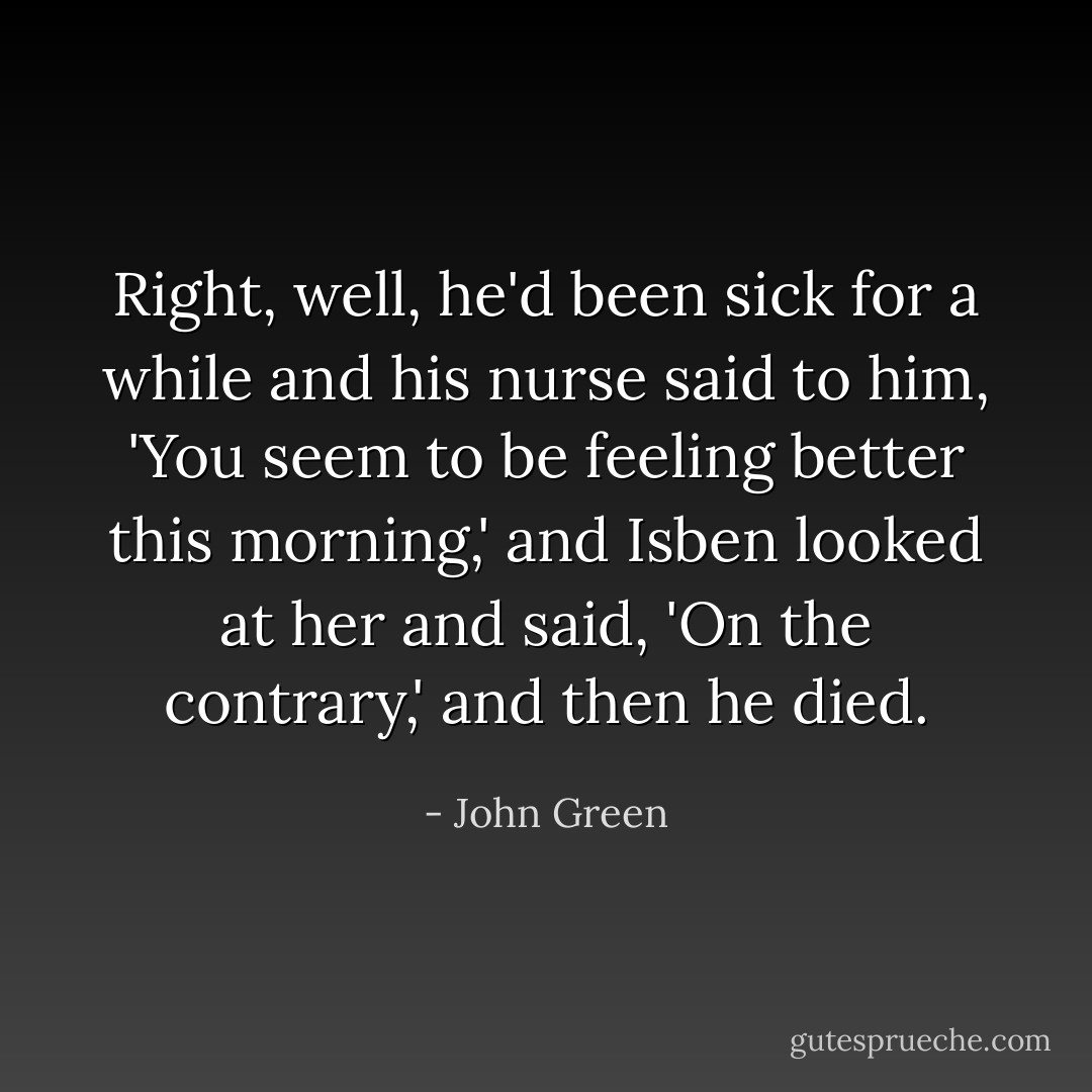 Right, well, he'd been sick for a while and his nurse said to him, 'You seem to be feeling better this morning,' and Isben looked at her and said, 'On the contrary,' and then he died. - John Green