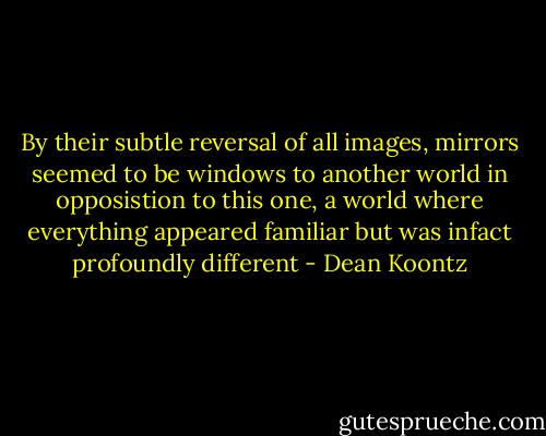 By their subtle reversal of all images, mirrors seemed to be windows to another world in opposistion to this one, a world where everything appeared familiar but was infact profoundly different - Dean Koontz