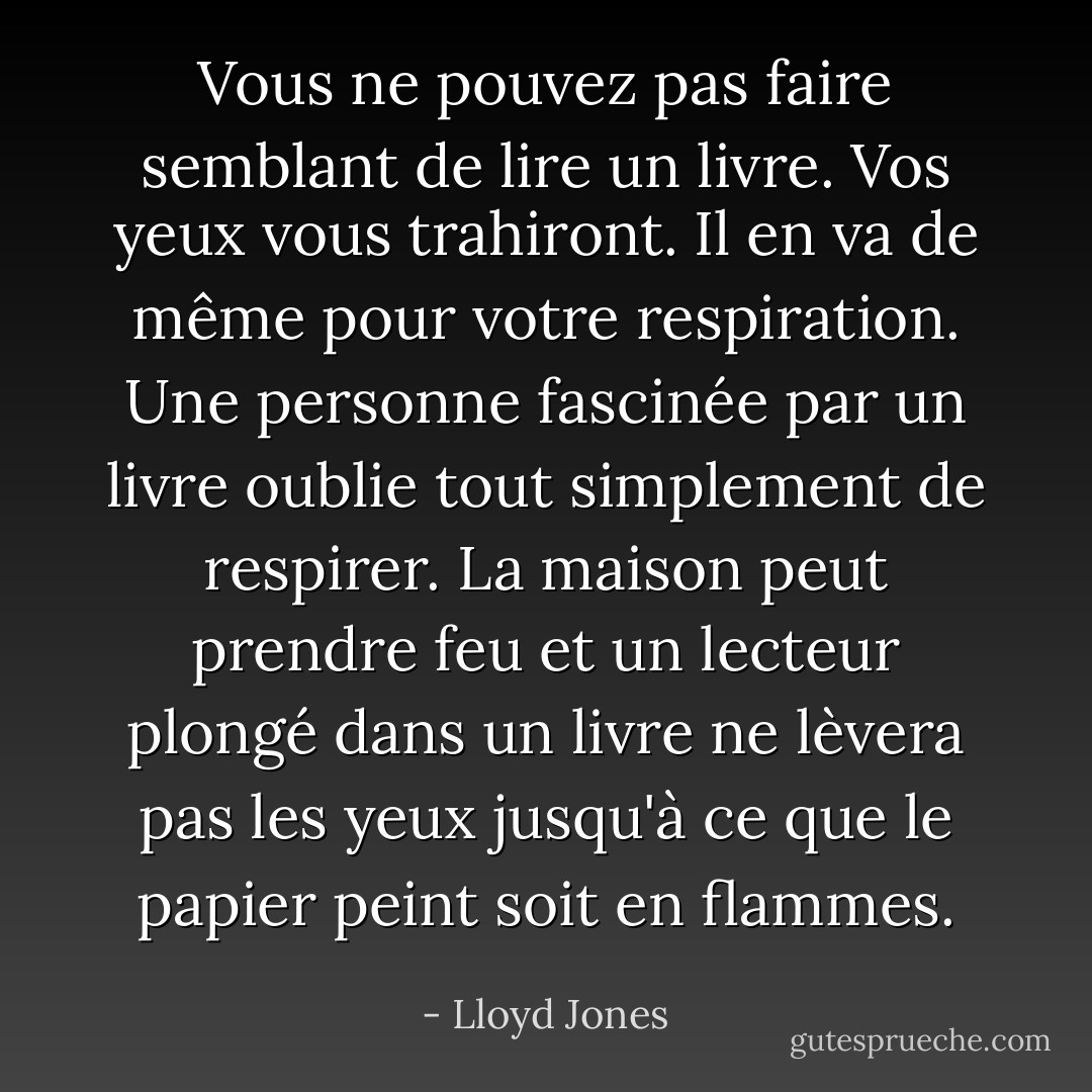 Vous ne pouvez pas faire semblant de lire un livre. Vos yeux vous trahiront. Il en va de même pour votre respiration. Une personne fascinée par un livre oublie tout simplement de respirer. La maison peut prendre feu et un lecteur plongé dans un livre ne lèvera pas les yeux jusqu'à ce que le papier peint soit en flammes. - Lloyd Jones
