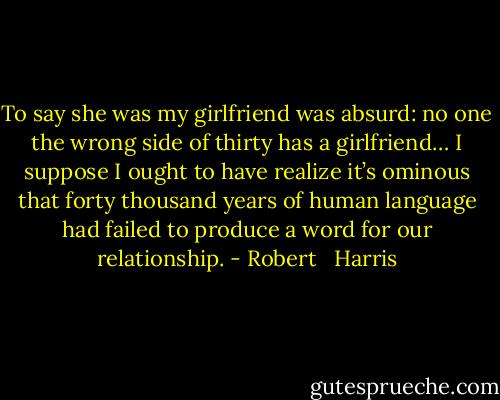 To say she was my girlfriend was absurd: no one the wrong side of thirty has a girlfriend… I suppose I ought to have realize it’s ominous that forty thousand years of human language had failed to produce a word for our relationship. - Robert   Harris