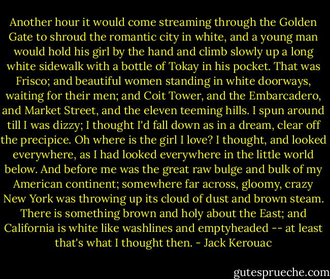 Another hour it would come streaming through the Golden Gate to shroud the romantic city in white, and a young man would hold his girl by the hand and climb slowly up a long white sidewalk with a bottle of Tokay in his pocket. That was Frisco; and beautiful women standing in white doorways, waiting for their men; and Coit Tower, and the Embarcadero, and Market Street, and the eleven teeming hills.<br />I spun around till I was dizzy; I thought I'd fall down as in a dream, clear off the precipice. Oh where is the girl I love? I thought, and looked everywhere, as I had looked everywhere in the little world below. And before me was the great raw bulge and bulk of my American continent; somewhere far across, gloomy, crazy New York was throwing up its cloud of dust and brown steam. There is something brown and holy about the East; and California is white like washlines and emptyheaded -- at least that's what I thought then. - Jack Kerouac