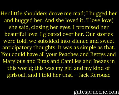 Her little shoulders drove me mad; I hugged her and hugged her. And she loved it.<br />'I love love,' she said, closing her eyes. I promised her beautiful love. I gloated over her. Our stories were told; we subsided into silence and sweet anticipatory thoughts. It was as simple as that. You could have all your Peaches and Bettys and Marylous and Ritas and Camilles and Inezes in this world; this was my girl and my kind of girlsoul, and I told her that. - Jack Kerouac