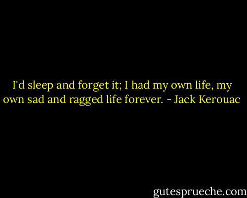 I'd sleep and forget it; I had my own life, my own sad and ragged life forever. - Jack Kerouac