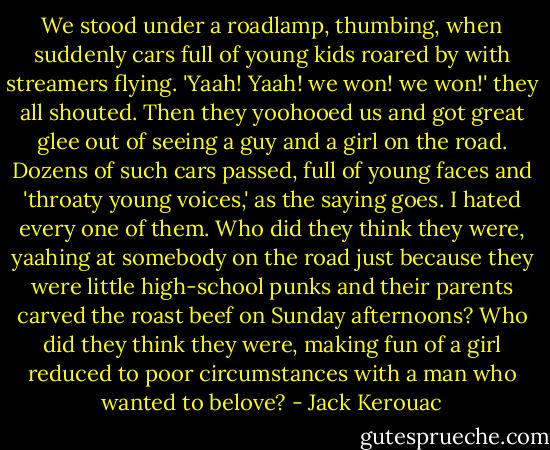 We stood under a roadlamp, thumbing, when suddenly cars full of young kids roared by with streamers flying. 'Yaah! Yaah! we won! we won!' they all shouted. Then they yoohooed us and got great glee out of seeing a guy and a girl on the road. Dozens of such cars passed, full of young faces and 'throaty young voices,' as the saying goes. I hated every one of them. Who did they think they were, yaahing at somebody on the road just because they were little high-school punks and their parents carved the roast beef on Sunday afternoons? Who did they think they were, making fun of a girl reduced to poor circumstances with a man who wanted to belove? - Jack Kerouac