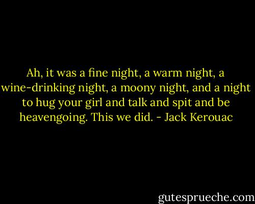 Ah, it was a fine night, a warm night, a wine-drinking night, a moony night, and a night to hug your girl and talk and spit and be heavengoing. This we did. - Jack Kerouac