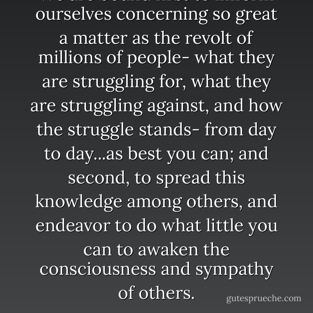 We are bound first to imform ourselves concerning so great a matter as the revolt of millions of people- what they are struggling for, what they are struggling against, and how the struggle stands- from day to day...as best you can; and second, to spread this knowledge among others, and endeavor to do what little you can to awaken the consciousness and sympathy of others. - Voltairine de Cleyre