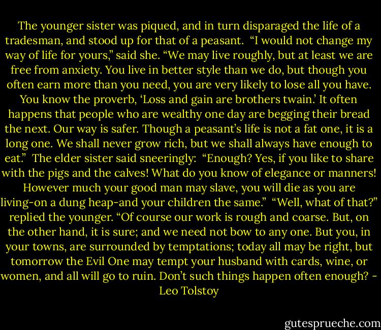 The younger sister was piqued, and in turn disparaged the life of a tradesman, and stood up for that of a peasant.<br /><br />“I would not change my way of life for yours,” said she. “We may live roughly, but at least we are free from anxiety. You live in better style than we do, but though you often earn more than you need, you are very likely to lose all you have. You know the proverb, ‘Loss and gain are brothers twain.’ It often happens that people who are wealthy one day are begging their bread the next. Our way is safer. Though a peasant’s life is not a fat one, it is a long one. We shall never grow rich, but we shall always have enough to eat.”<br /><br />The elder sister said sneeringly:<br /><br />“Enough? Yes, if you like to share with the pigs and the calves! What do you know of elegance or manners! However much your good man may slave, you will die as you are living-on a dung heap-and your children the same.”<br /><br />“Well, what of that?” replied the younger. “Of course our work is rough and coarse. But, on the other hand, it is sure; and we need not bow to any one. But you, in your towns, are surrounded by temptations; today all may be right, but tomorrow the Evil One may tempt your husband with cards, wine, or women, and all will go to ruin. Don’t such things happen often enough? - Leo Tolstoy