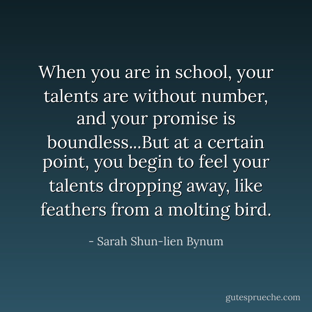 When you are in school, your talents are without number, and your promise is boundless...But at a certain point, you begin to feel your talents dropping away, like feathers from a molting bird. - Sarah Shun-lien Bynum