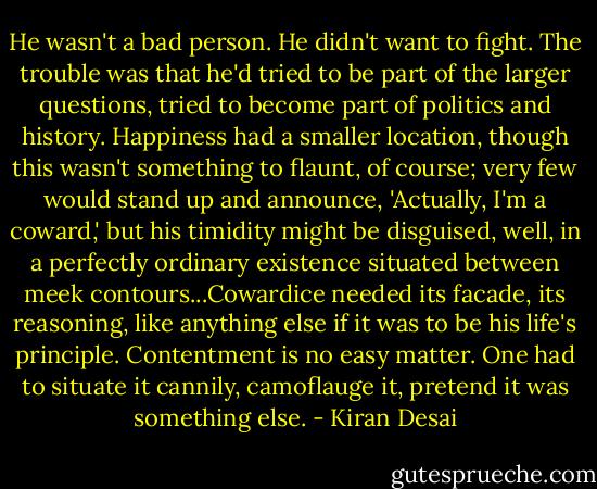 He wasn't a bad person. He didn't want to fight. The trouble was that he'd tried to be part of the larger questions, tried to become part of politics and history. Happiness had a smaller location, though this wasn't something to flaunt, of course; very few would stand up and announce, 'Actually, I'm a coward,' but his timidity might be disguised, well, in a perfectly ordinary existence situated between meek contours...Cowardice needed its facade, its reasoning, like anything else if it was to be his life's principle. Contentment is no easy matter. One had to situate it cannily, camoflauge it, pretend it was something else. - Kiran Desai