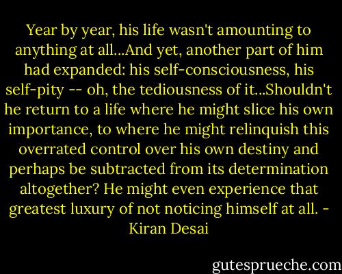 Year by year, his life wasn't amounting to anything at all...And yet, another part of him had expanded: his self-consciousness, his self-pity -- oh, the tediousness of it...Shouldn't he return to a life where he might slice his own importance, to where he might relinquish this overrated control over his own destiny and perhaps be subtracted from its determination altogether? He might even experience that greatest luxury of not noticing himself at all. - Kiran Desai