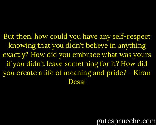 But then, how could you have any self-respect knowing that you didn't believe in anything exactly? How did you embrace what was yours if you didn't leave something for it? How did you create a life of meaning and pride? - Kiran Desai