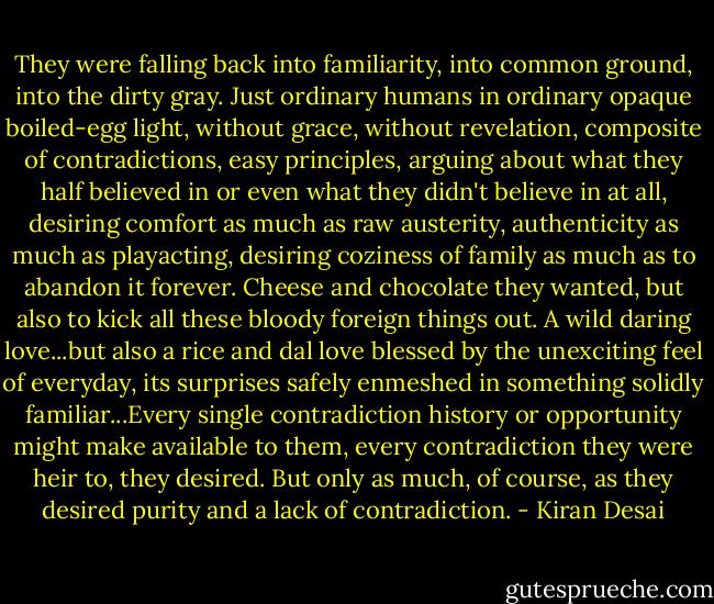 They were falling back into familiarity, into common ground, into the dirty gray. Just ordinary humans in ordinary opaque boiled-egg light, without grace, without revelation, composite of contradictions, easy principles, arguing about what they half believed in or even what they didn't believe in at all, desiring comfort as much as raw austerity, authenticity as much as playacting, desiring coziness of family as much as to abandon it forever. Cheese and chocolate they wanted, but also to kick all these bloody foreign things out. A wild daring love...but also a rice and dal love blessed by the unexciting feel of everyday, its surprises safely enmeshed in something solidly familiar...Every single contradiction history or opportunity might make available to them, every contradiction they were heir to, they desired. But only as much, of course, as they desired purity and a lack of contradiction. - Kiran Desai