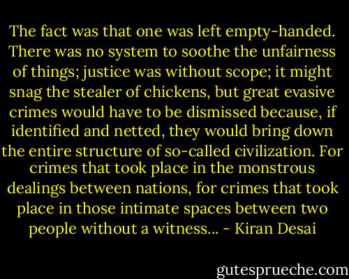 The fact was that one was left empty-handed. There was no system to soothe the unfairness of things; justice was without scope; it might snag the stealer of chickens, but great evasive crimes would have to be dismissed because, if identified and netted, they would bring down the entire structure of so-called civilization. For crimes that took place in the monstrous dealings between nations, for crimes that took place in those intimate spaces between two people without a witness... - Kiran Desai