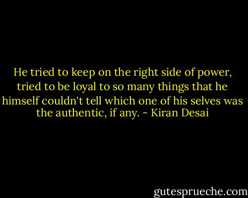 He tried to keep on the right side of power, tried to be loyal to so many things that he himself couldn't tell which one of his selves was the authentic, if any. - Kiran Desai