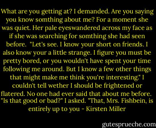 What are you getting at? I demanded. Are you saying you know somthing about me? For a moment she was quiet. Her pale eyeswandered across my face as if she was searching for somthing she had seen before. <br />"Let's see. I know your short on friends. I also know your a little strange. I figure you must be pretty bored, or you wouldn't have spent your time following me around. But I know a few other things that might make me think you're interesting."<br />I couldn't tell wether I should be frightened or flatered. No one had ever said that about me before. <br />"Is that good or bad?" I asked.<br />"That, Mrs. Fishbein, is entirely up to you - Kirsten Miller