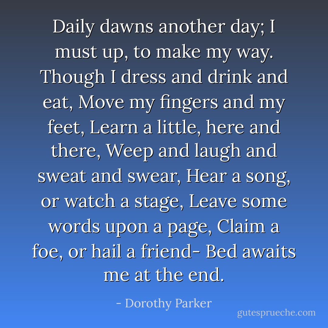 Daily dawns another day;<br />I must up, to make my way.<br />Though I dress and drink and eat,<br />Move my fingers and my feet,<br />Learn a little, here and there,<br />Weep and laugh and sweat and swear,<br />Hear a song, or watch a stage,<br />Leave some words upon a page,<br />Claim a foe, or hail a friend-<br />Bed awaits me at the end. - Dorothy Parker