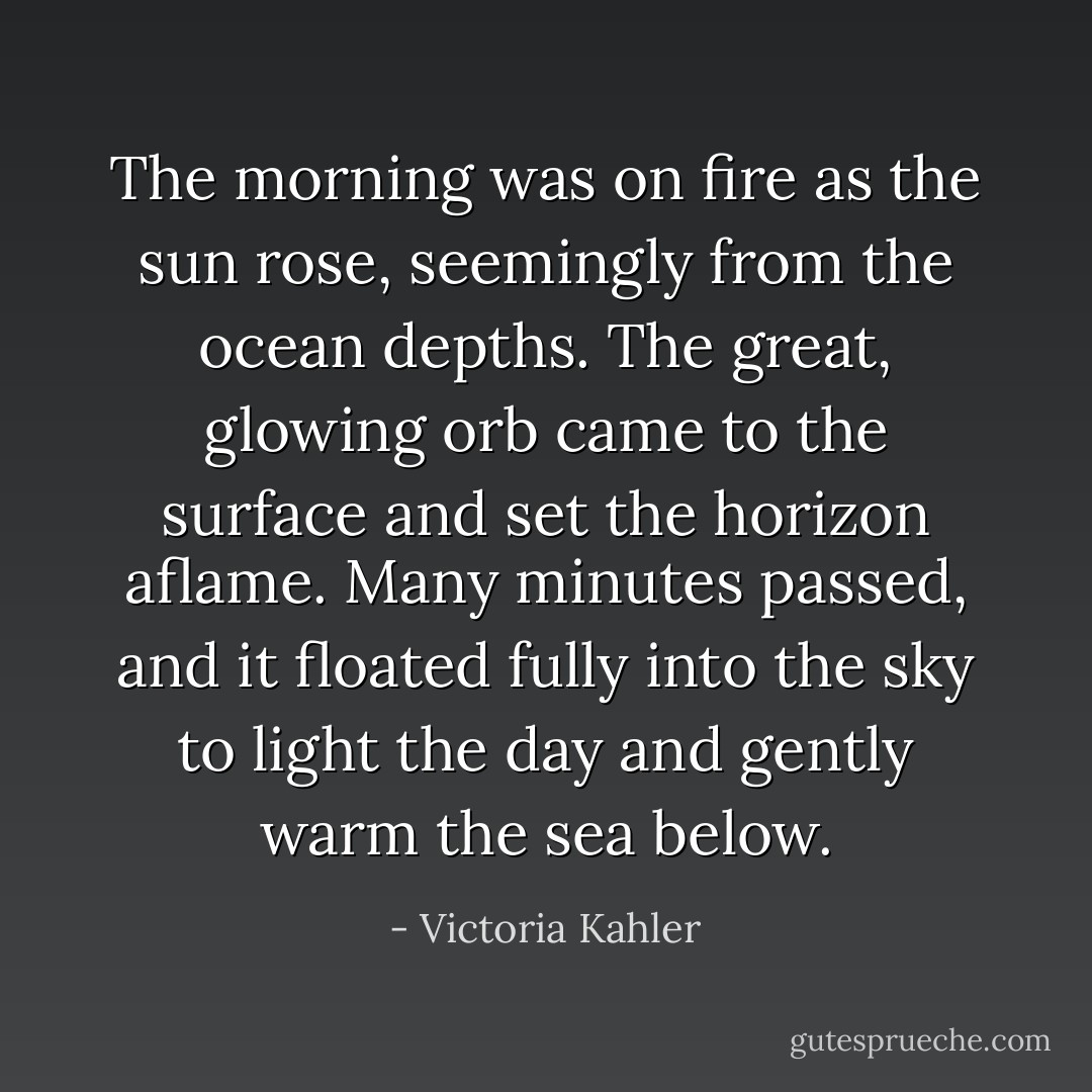 The morning was on fire as the sun rose, seemingly from the ocean depths. The great, glowing orb came to the surface and set the horizon aflame. Many minutes passed, and it floated fully into the sky to light the day and gently warm the sea below. - Victoria Kahler